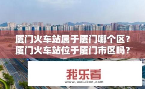 厦门火车站属于厦门哪个区？厦门火车站位于厦门市区吗？