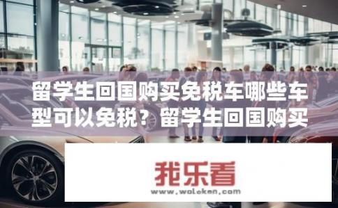 留学生回国购买免税车哪些车型可以免税？留学生回国购买免税车选哪款车型合适？了解其免税政策要求和限制