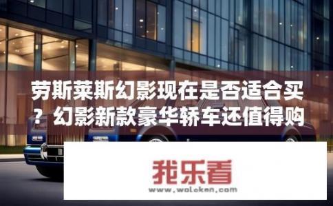 劳斯莱斯幻影现在是否适合买？幻影新款豪华轿车还值得购买吗？