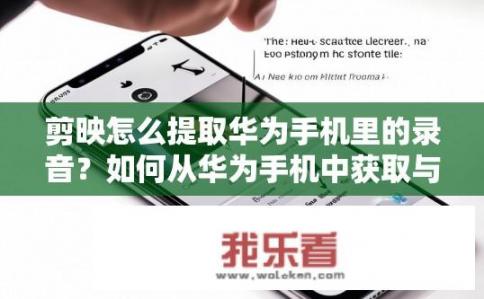 剪映怎么提取华为手机里的录音？如何从华为手机中获取与录制的音频相关的信息和内容?