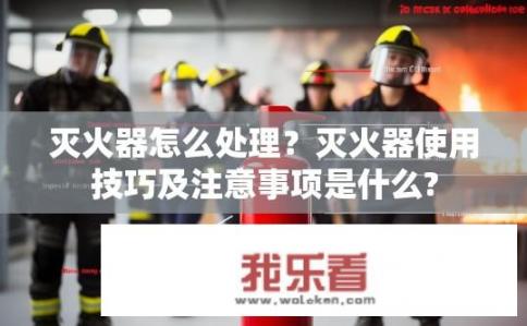 灭火器怎么处理？灭火器使用技巧及注意事项是什么?