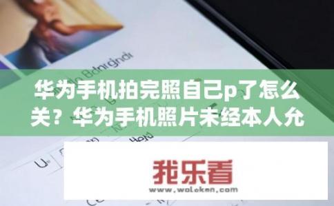 华为手机拍完照自己p了怎么关？华为手机照片未经本人允许就被P过，如何一键撤销或删除原始照片?