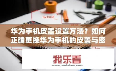 华为手机皮盖设置方法？如何正确更换华为手机的皮盖与密封圈?