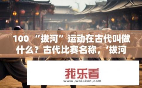 100 “拔河”运动在古代叫做什么？古代比赛名称，‘拔河’