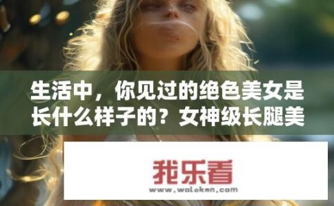 生活中，你见过的绝色美女是长什么样子的？女神级长腿美女画像，真实存在还是视觉错觉？