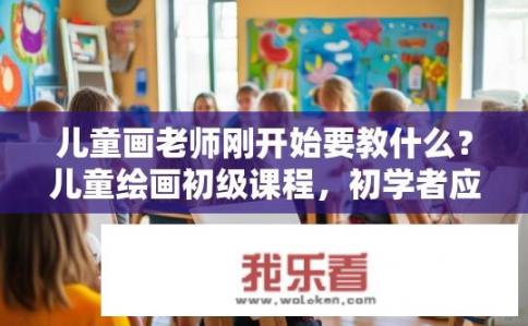 儿童画老师刚开始要教什么？儿童绘画初级课程，初学者应掌握哪些基础技巧和主题设置?