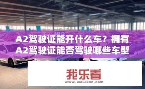 A2驾驶证能开什么车？拥有A2驾驶证能否驾驶哪些车型?