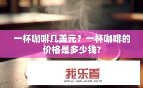 一杯咖啡几美元？一杯咖啡的价格是多少钱?