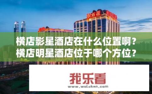 横店影星酒店在什么位置啊？横店明星酒店位于哪个方位？