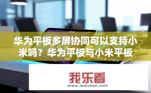 华为平板多屏协同可以支持小米吗？华为平板与小米平板是否兼容多屏协同功能?