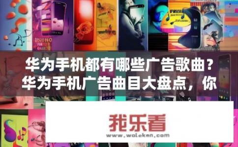 华为手机都有哪些广告歌曲？华为手机广告曲目大盘点，你听过的有哪些耳熟能详的音乐?