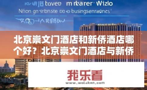 北京崇文门酒店和新侨酒店哪个好？北京崇文门酒店与新侨酒店评分对比，哪个更适合您的商务出行需求?