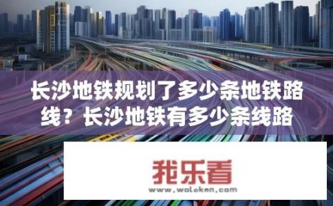 长沙地铁规划了多少条地铁路线？长沙地铁有多少条线路？