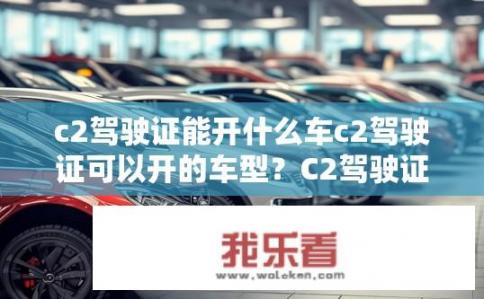c2驾驶证能开什么车c2驾驶证可以开的车型？C2驾驶证可驾驶哪些车型？