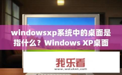 windowsxp系统中的桌面是指什么？Windows XP桌面指代系统主界面和程序窗口所在的位置吗？