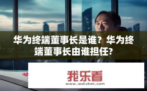 华为终端董事长是谁？华为终端董事长由谁担任?