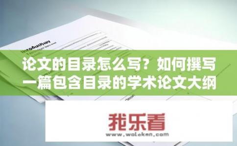 论文的目录怎么写？如何撰写一篇包含目录的学术论文大纲?