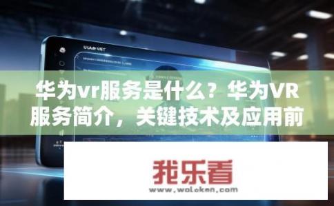 华为vr服务是什么？华为VR服务简介，关键技术及应用前景分析