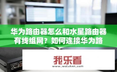 华为路由器怎么和水星路由器有线组网？如何连接华为路由器与水星路由器进行有线网络连接？