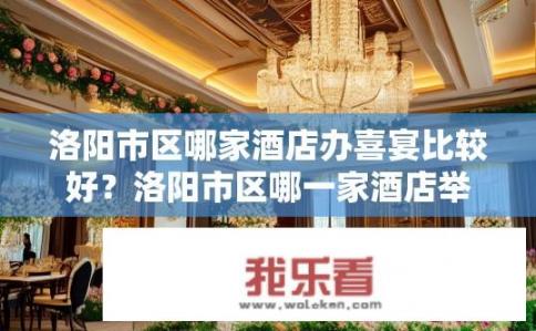 洛阳市区哪家酒店办喜宴比较好？洛阳市区哪一家酒店举办婚庆宴会最受欢迎?
