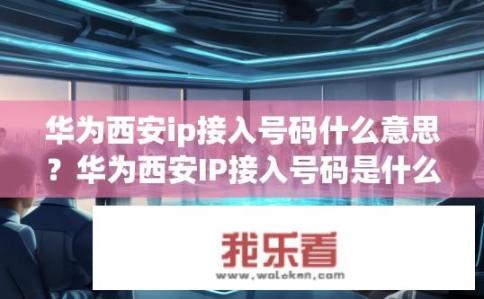 华为西安ip接入号码什么意思？华为西安IP接入号码是什么含义?