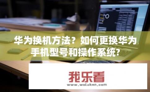 华为换机方法？如何更换华为手机型号和操作系统?