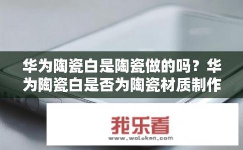 华为陶瓷白是陶瓷做的吗？华为陶瓷白是否为陶瓷材质制作而成?