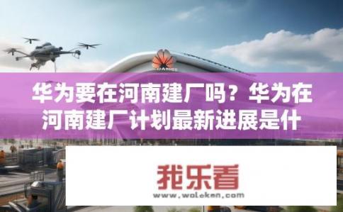 华为要在河南建厂吗？华为在河南建厂计划最新进展是什么？
