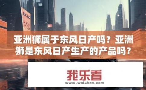 亚洲狮属于东风日产吗？亚洲狮是东风日产生产的产品吗？