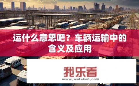 运什么意思吧？车辆运输中的含义及应用
