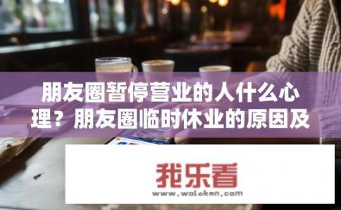 朋友圈暂停营业的人什么心理？朋友圈临时休业的原因及如何理解用户心态变化?