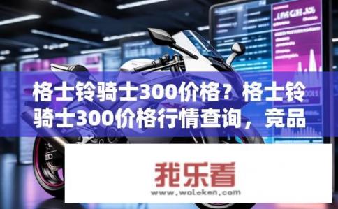 格士铃骑士300价格？格士铃骑士300价格行情查询，竞品对比与最新报价