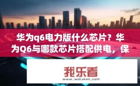 华为q6电力版什么芯片？华为Q6与哪款芯片搭配供电，保证持久续航?