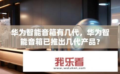 华为智能音箱有几代，华为智能音箱已推出几代产品？