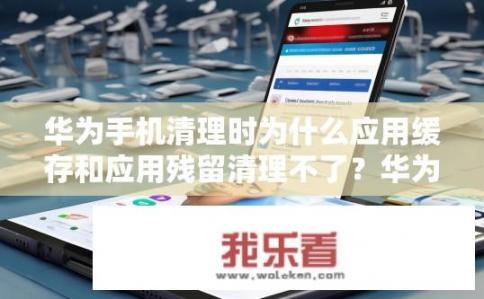 华为手机清理时为什么应用缓存和应用残留清理不了？华为手机应用程序缓存与残留清理为何无法正常工作？