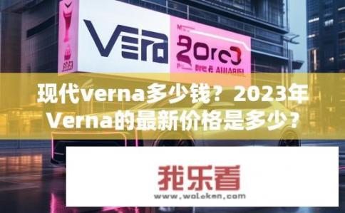 现代verna多少钱？2023年Verna的最新价格是多少？