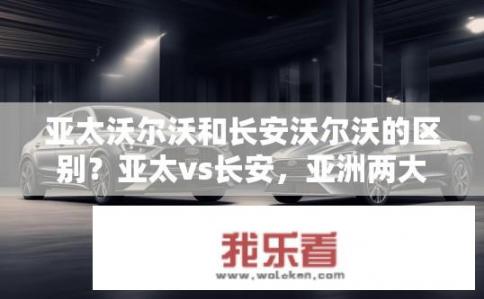 亚太沃尔沃和长安沃尔沃的区别？亚太vs长安，亚洲两大豪华车品牌异同剖析?