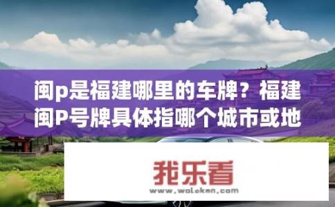 闽p是福建哪里的车牌？福建闽P号牌具体指哪个城市或地区?