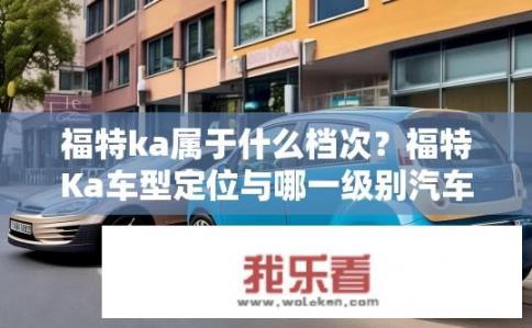 福特ka属于什么档次?福特Ka车型定位与哪一级别汽车品牌接近? 福特ka属于什么档次?福特Ka车型定位与哪一级别汽车品牌接近?