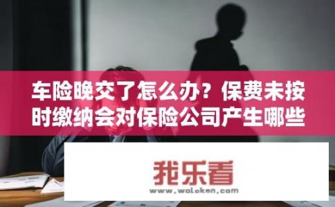 车险晚交了怎么办？保费未按时缴纳会对保险公司产生哪些影响？