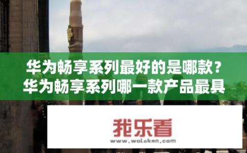 华为畅享系列最好的是哪款？华为畅享系列哪一款产品最具竞争力与性价比?