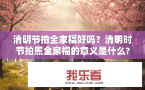 清明节拍全家福好吗？清明时节拍照全家福的意义是什么?