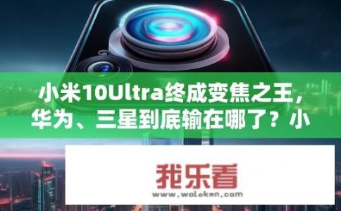 小米10Ultra终成变焦之王，华为、三星到底输在哪了？小米10 Ultra独占变焦之王地位，华为、三星为何无法超越？