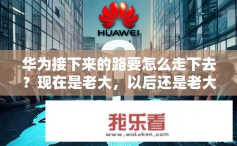 华为接下来的路要怎么走下去？现在是老大，以后还是老大吗？华为未来之路，地位能否稳固?