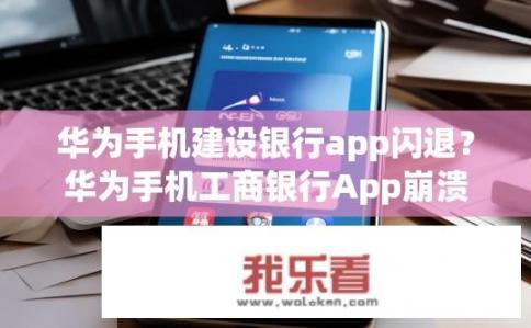 华为手机建设银行app闪退？华为手机工商银行App崩溃原因分析与解决方案探讨