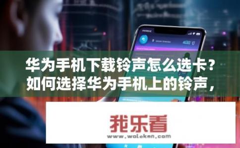 华为手机下载铃声怎么选卡？如何选择华为手机上的铃声，并进行个性定制?