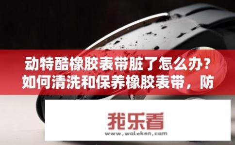 动特酷橡胶表带脏了怎么办？如何清洗和保养橡胶表带，防止变脏？