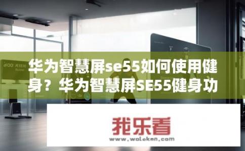 华为智慧屏se55如何使用健身？华为智慧屏SE55健身功能解析，怎么开启和使用内置运动追踪技术?