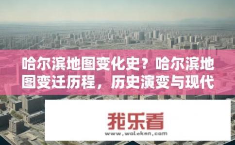哈尔滨地图变化史？哈尔滨地图变迁历程，历史演变与现代风貌对比研究