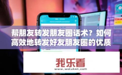 帮朋友转发朋友圈话术？如何高效地转发好友朋友圈的优质信息?